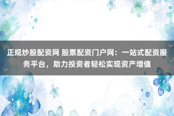 正规炒股配资网 股票配资门户网：一站式配资服务平台，助力投资者轻松实现资产增值