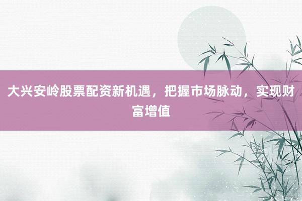 大兴安岭股票配资新机遇，把握市场脉动，实现财富增值