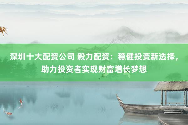 深圳十大配资公司 毅力配资：稳健投资新选择，助力投资者实现财富增长梦想