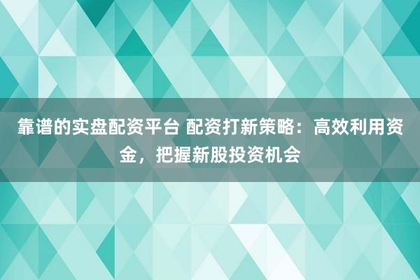 靠谱的实盘配资平台 配资打新策略：高效利用资金，把握新股投资机会