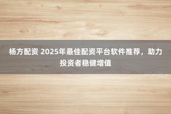 杨方配资 2025年最佳配资平台软件推荐，助力投资者稳健增值