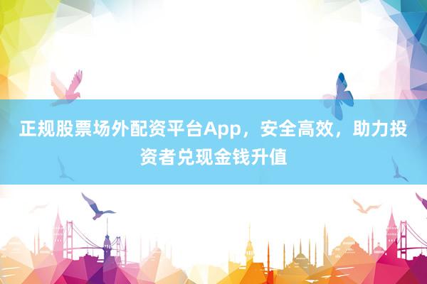 正规股票场外配资平台App，安全高效，助力投资者兑现金钱升值