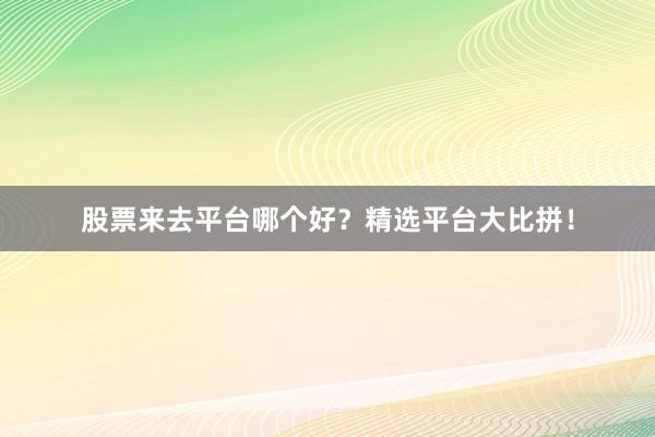 股票来去平台哪个好？精选平台大比拼！