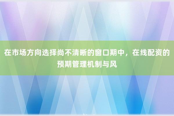 在市场方向选择尚不清晰的窗口期中，在线配资的预期管理机制与风