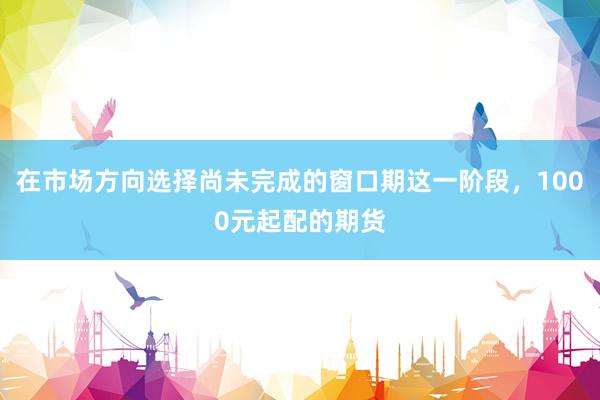 在市场方向选择尚未完成的窗口期这一阶段，1000元起配的期货