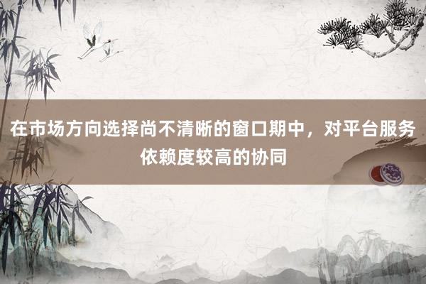 在市场方向选择尚不清晰的窗口期中，对平台服务依赖度较高的协同