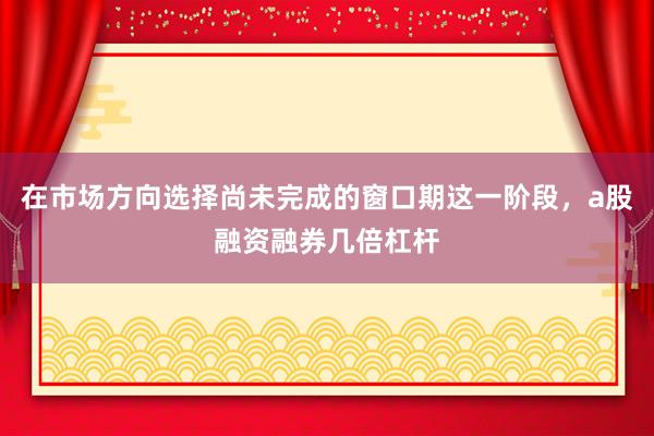 在市场方向选择尚未完成的窗口期这一阶段，a股融资融券几倍杠杆