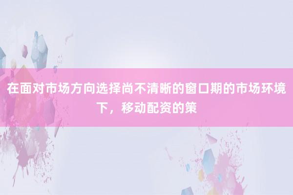 在面对市场方向选择尚不清晰的窗口期的市场环境下，移动配资的策