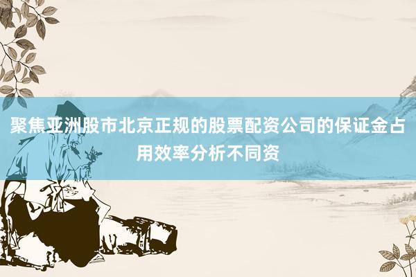 聚焦亚洲股市北京正规的股票配资公司的保证金占用效率分析不同资