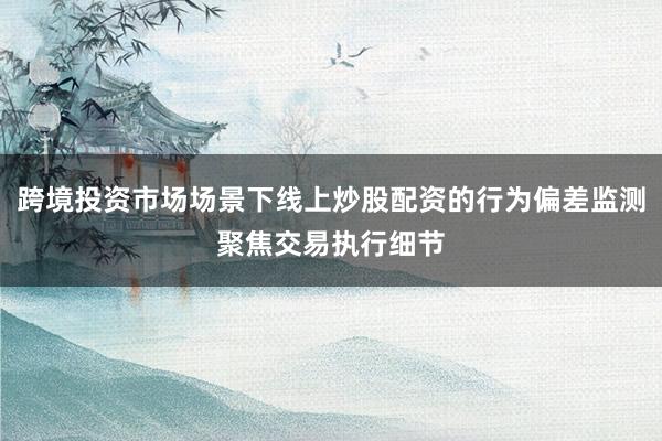跨境投资市场场景下线上炒股配资的行为偏差监测聚焦交易执行细节