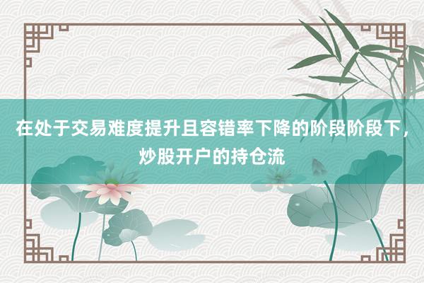 在处于交易难度提升且容错率下降的阶段阶段下，炒股开户的持仓流
