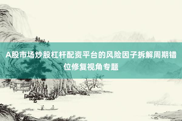 A股市场炒股杠杆配资平台的风险因子拆解周期错位修复视角专题