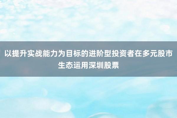 以提升实战能力为目标的进阶型投资者在多元股市生态运用深圳股票