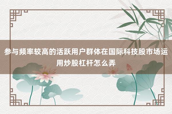 参与频率较高的活跃用户群体在国际科技股市场运用炒股杠杆怎么弄