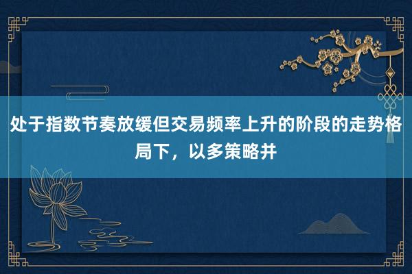 处于指数节奏放缓但交易频率上升的阶段的走势格局下，以多策略并