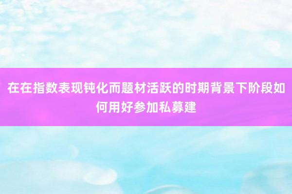 在在指数表现钝化而题材活跃的时期背景下阶段如何用好参加私募建