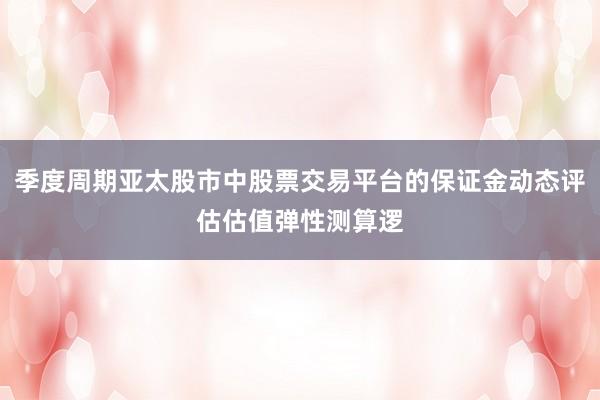 季度周期亚太股市中股票交易平台的保证金动态评估估值弹性测算逻