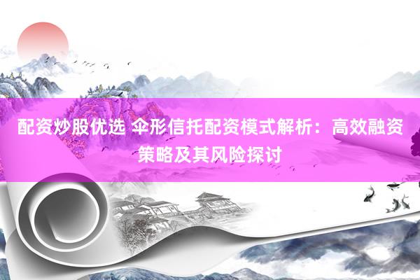 配资炒股优选 伞形信托配资模式解析：高效融资策略及其风险探讨