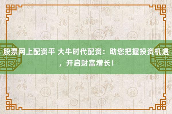 股票网上配资平 大牛时代配资：助您把握投资机遇，开启财富增长！