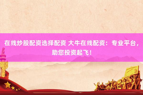在线炒股配资选择配资 大牛在线配资：专业平台，助您投资起飞！