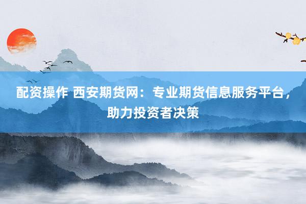 配资操作 西安期货网：专业期货信息服务平台，助力投资者决策