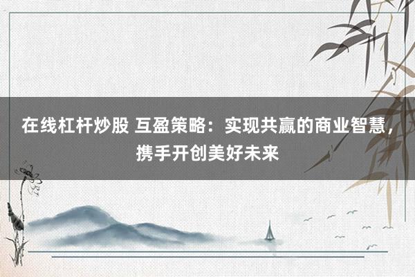 在线杠杆炒股 互盈策略：实现共赢的商业智慧，携手开创美好未来