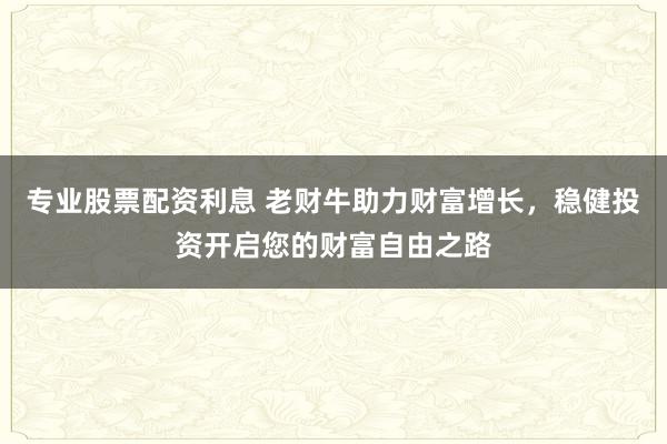 专业股票配资利息 老财牛助力财富增长，稳健投资开启您的财富自由之路