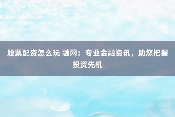 股票配资怎么玩 融网：专业金融资讯，助您把握投资先机