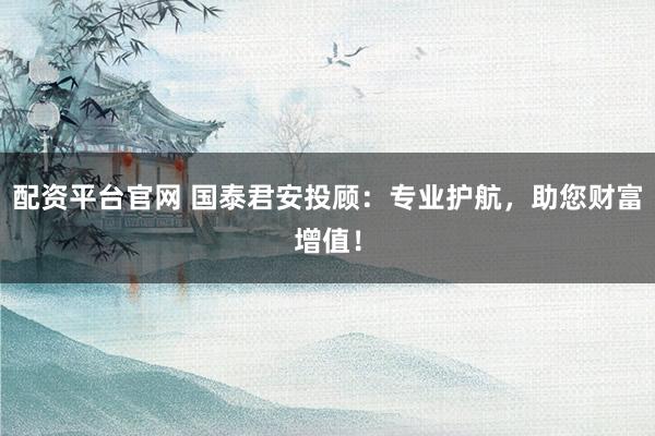 配资平台官网 国泰君安投顾：专业护航，助您财富增值！