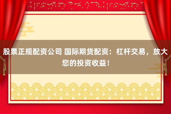 股票正规配资公司 国际期货配资：杠杆交易，放大您的投资收益！