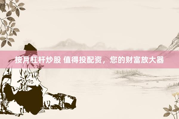 按月杠杆炒股 值得投配资，您的财富放大器