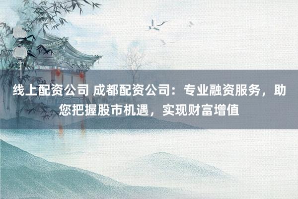 线上配资公司 成都配资公司：专业融资服务，助您把握股市机遇，实现财富增值