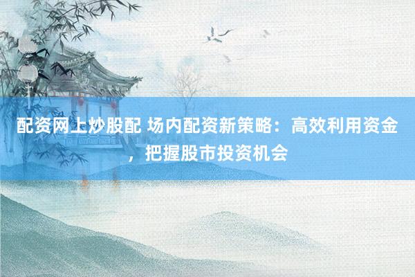 配资网上炒股配 场内配资新策略：高效利用资金，把握股市投资机会