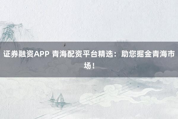 证券融资APP 青海配资平台精选：助您掘金青海市场！