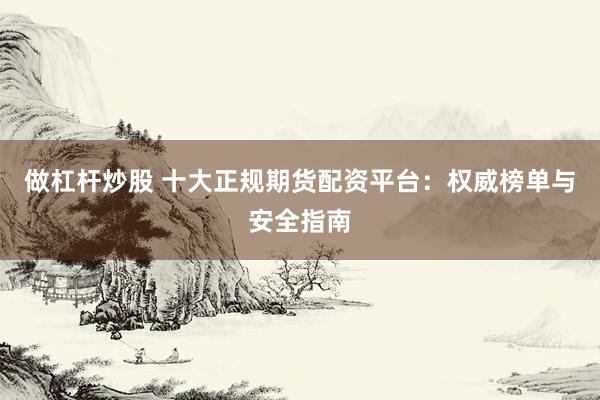 做杠杆炒股 十大正规期货配资平台：权威榜单与安全指南