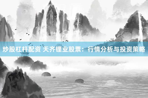炒股杠杆配资 天齐锂业股票：行情分析与投资策略