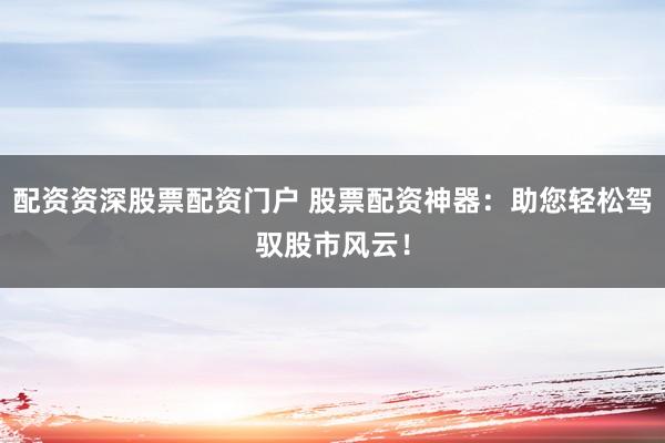配资资深股票配资门户 股票配资神器：助您轻松驾驭股市风云！
