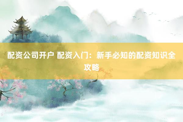 配资公司开户 配资入门：新手必知的配资知识全攻略