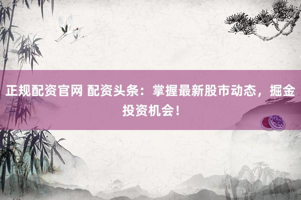 正规配资官网 配资头条：掌握最新股市动态，掘金投资机会！