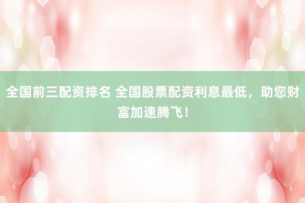 全国前三配资排名 全国股票配资利息最低，助您财富加速腾飞！