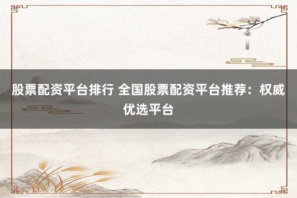 股票配资平台排行 全国股票配资平台推荐：权威优选平台