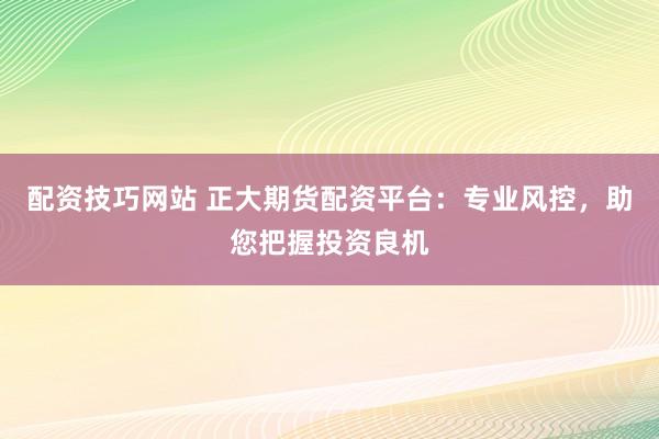配资技巧网站 正大期货配资平台：专业风控，助您把握投资良机