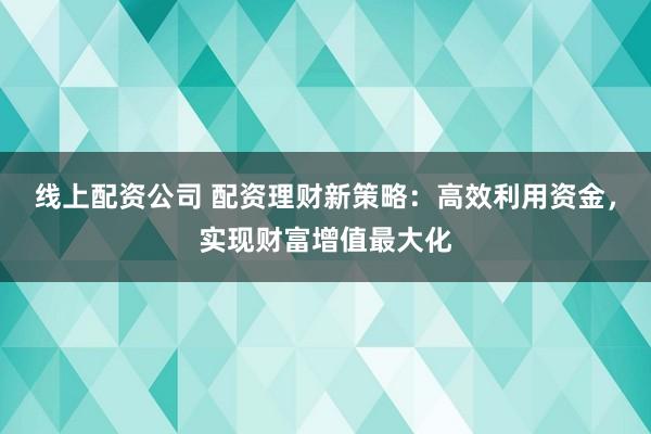 线上配资公司 配资理财新策略：高效利用资金，实现财富增值最大化