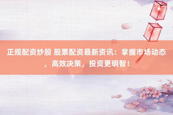 正规配资炒股 股票配资最新资讯：掌握市场动态，高效决策，投资更明智！