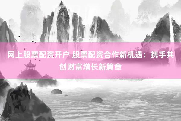 网上股票配资开户 股票配资合作新机遇：携手共创财富增长新篇章