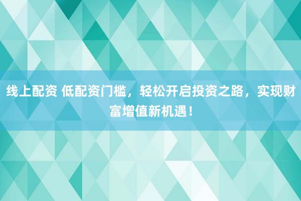 线上配资 低配资门槛，轻松开启投资之路，实现财富增值新机遇！