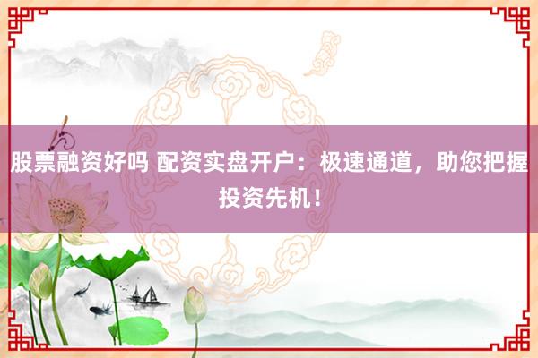 股票融资好吗 配资实盘开户：极速通道，助您把握投资先机！