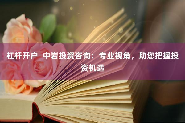杠杆开户  中岩投资咨询：专业视角，助您把握投资机遇