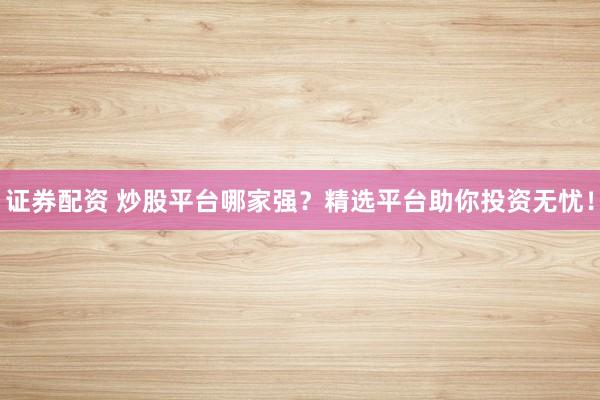 证券配资 炒股平台哪家强？精选平台助你投资无忧！