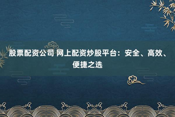 股票配资公司 网上配资炒股平台：安全、高效、便捷之选